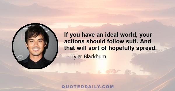 If you have an ideal world, your actions should follow suit. And that will sort of hopefully spread.