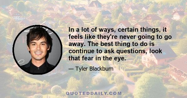 In a lot of ways, certain things, it feels like they're never going to go away. The best thing to do is continue to ask questions, look that fear in the eye.