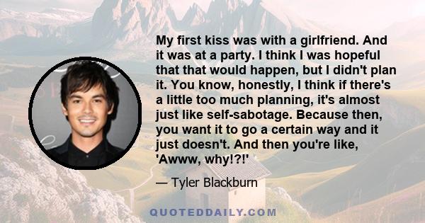 My first kiss was with a girlfriend. And it was at a party. I think I was hopeful that that would happen, but I didn't plan it. You know, honestly, I think if there's a little too much planning, it's almost just like