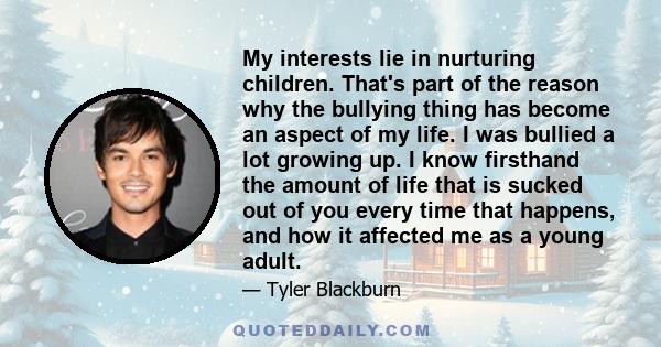 My interests lie in nurturing children. That's part of the reason why the bullying thing has become an aspect of my life. I was bullied a lot growing up. I know firsthand the amount of life that is sucked out of you