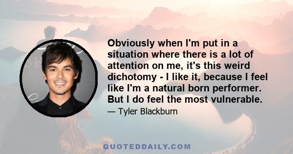 Obviously when I'm put in a situation where there is a lot of attention on me, it's this weird dichotomy - I like it, because I feel like I'm a natural born performer. But I do feel the most vulnerable.