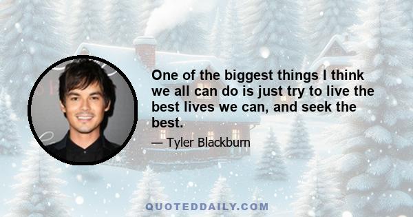 One of the biggest things I think we all can do is just try to live the best lives we can, and seek the best.