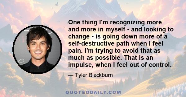 One thing I'm recognizing more and more in myself - and looking to change - is going down more of a self-destructive path when I feel pain. I'm trying to avoid that as much as possible. That is an impulse, when I feel