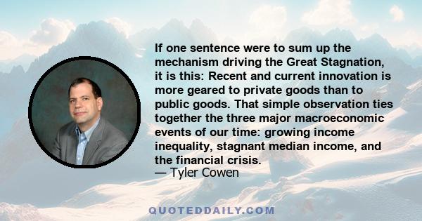 If one sentence were to sum up the mechanism driving the Great Stagnation, it is this: Recent and current innovation is more geared to private goods than to public goods. That simple observation ties together the three