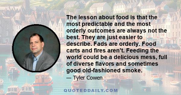 The lesson about food is that the most predictable and the most orderly outcomes are always not the best. They are just easier to describe. Fads are orderly. Food carts and fires aren't. Feeding the world could be a