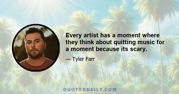 Every artist has a moment where they think about quitting music for a moment because its scary.