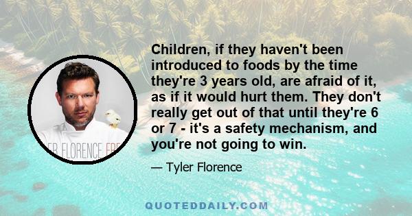 Children, if they haven't been introduced to foods by the time they're 3 years old, are afraid of it, as if it would hurt them. They don't really get out of that until they're 6 or 7 - it's a safety mechanism, and