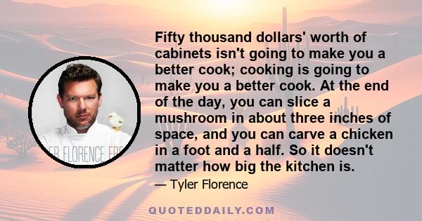 Fifty thousand dollars' worth of cabinets isn't going to make you a better cook; cooking is going to make you a better cook. At the end of the day, you can slice a mushroom in about three inches of space, and you can