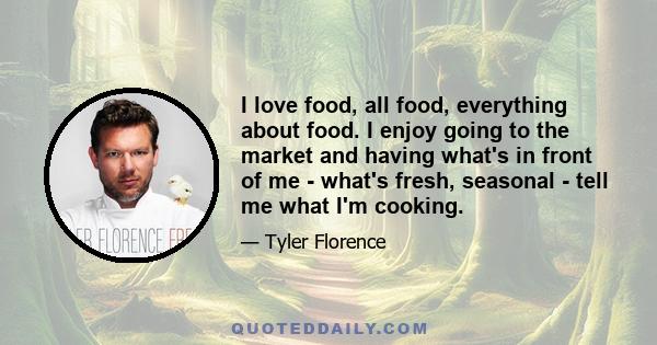 I love food, all food, everything about food. I enjoy going to the market and having what's in front of me - what's fresh, seasonal - tell me what I'm cooking.