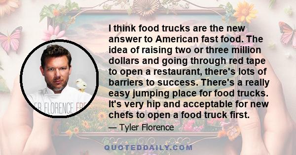 I think food trucks are the new answer to American fast food. The idea of raising two or three million dollars and going through red tape to open a restaurant, there's lots of barriers to success. There's a really easy