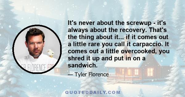 It's never about the screwup - it's always about the recovery. That's the thing about it... if it comes out a little rare you call it carpaccio. It comes out a little overcooked, you shred it up and put in on a sandwich.