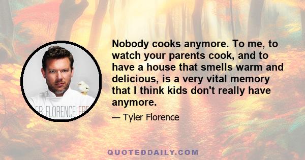 Nobody cooks anymore. To me, to watch your parents cook, and to have a house that smells warm and delicious, is a very vital memory that I think kids don't really have anymore.