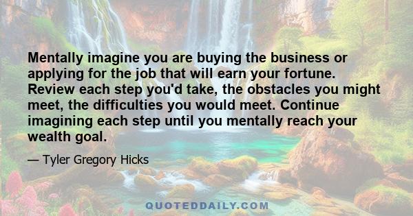 Mentally imagine you are buying the business or applying for the job that will earn your fortune. Review each step you'd take, the obstacles you might meet, the difficulties you would meet. Continue imagining each step