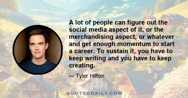 A lot of people can figure out the social media aspect of it, or the merchandising aspect, or whatever and get enough momentum to start a career. To sustain it, you have to keep writing and you have to keep creating.