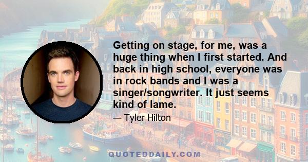 Getting on stage, for me, was a huge thing when I first started. And back in high school, everyone was in rock bands and I was a singer/songwriter. It just seems kind of lame.