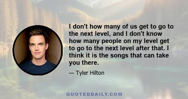 I don't how many of us get to go to the next level, and I don't know how many people on my level get to go to the next level after that. I think it is the songs that can take you there.