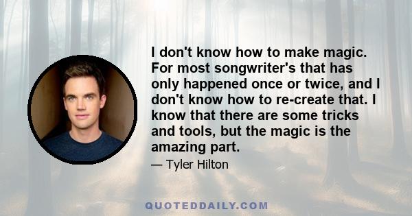 I don't know how to make magic. For most songwriter's that has only happened once or twice, and I don't know how to re-create that. I know that there are some tricks and tools, but the magic is the amazing part.