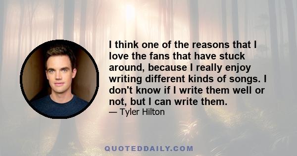 I think one of the reasons that I love the fans that have stuck around, because I really enjoy writing different kinds of songs. I don't know if I write them well or not, but I can write them.