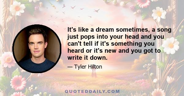 It's like a dream sometimes, a song just pops into your head and you can't tell if it's something you heard or it's new and you got to write it down.