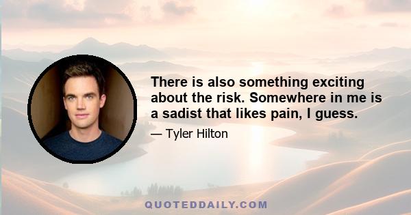 There is also something exciting about the risk. Somewhere in me is a sadist that likes pain, I guess.