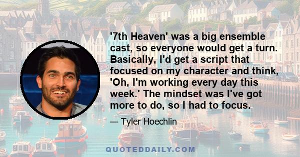 '7th Heaven' was a big ensemble cast, so everyone would get a turn. Basically, I'd get a script that focused on my character and think, 'Oh, I'm working every day this week.' The mindset was I've got more to do, so I