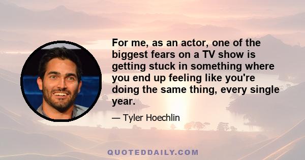 For me, as an actor, one of the biggest fears on a TV show is getting stuck in something where you end up feeling like you're doing the same thing, every single year.