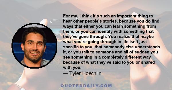 For me, I think it's such an important thing to hear other people's stories, because you do find ways that either you can learn something from them, or you can identify with something that they've gone through. You