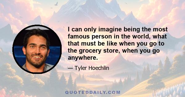 I can only imagine being the most famous person in the world, what that must be like when you go to the grocery store, when you go anywhere.