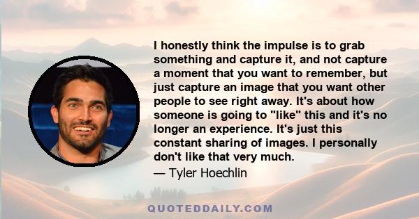 I honestly think the impulse is to grab something and capture it, and not capture a moment that you want to remember, but just capture an image that you want other people to see right away. It's about how someone is