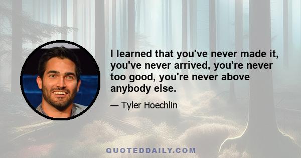 I learned that you've never made it, you've never arrived, you're never too good, you're never above anybody else.