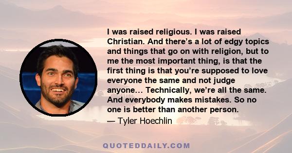 I was raised religious. I was raised Christian. And there’s a lot of edgy topics and things that go on with religion, but to me the most important thing, is that the first thing is that you’re supposed to love everyone