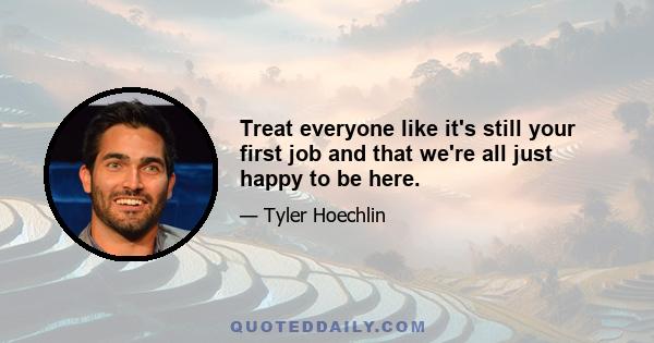 Treat everyone like it's still your first job and that we're all just happy to be here.