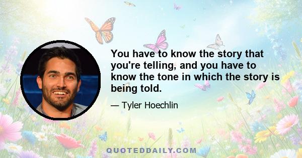 You have to know the story that you're telling, and you have to know the tone in which the story is being told.