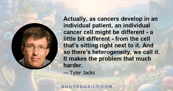 Actually, as cancers develop in an individual patient, an individual cancer cell might be different - a little bit different - from the cell that's sitting right next to it. And so there's heterogeneity, we call it. It