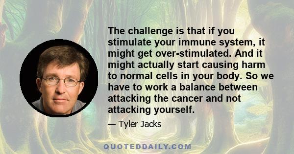 The challenge is that if you stimulate your immune system, it might get over-stimulated. And it might actually start causing harm to normal cells in your body. So we have to work a balance between attacking the cancer