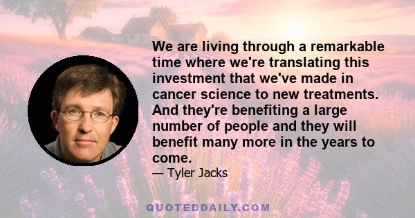 We are living through a remarkable time where we're translating this investment that we've made in cancer science to new treatments. And they're benefiting a large number of people and they will benefit many more in the 