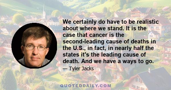 We certainly do have to be realistic about where we stand. It is the case that cancer is the second-leading cause of deaths in the U.S., in fact, in nearly half the states it's the leading cause of death. And we have a