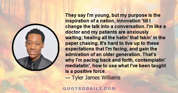 They say I'm young, but my purpose is the inspiration of a nation, innovation 'till I change the talk into a conversation. I'm like a doctor and my patients are anxiously waiting; healing all the hatin' that fakin' in