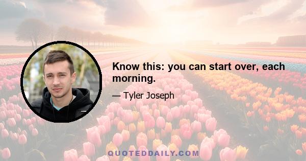 Know this: you can start over, each morning.