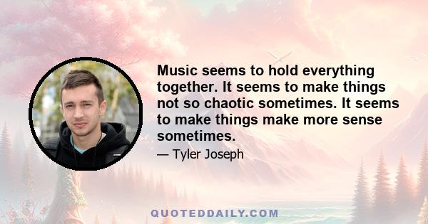 Music seems to hold everything together. It seems to make things not so chaotic sometimes. It seems to make things make more sense sometimes.