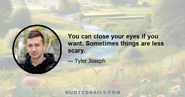 You can close your eyes if you want. Sometimes things are less scary.