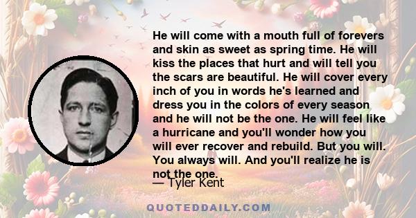 He will come with a mouth full of forevers and skin as sweet as spring time. He will kiss the places that hurt and will tell you the scars are beautiful. He will cover every inch of you in words he's learned and dress