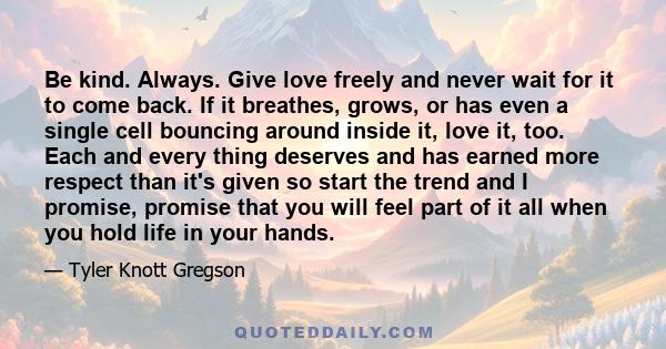 Be kind. Always. Give love freely and never wait for it to come back. If it breathes, grows, or has even a single cell bouncing around inside it, love it, too. Each and every thing deserves and has earned more respect