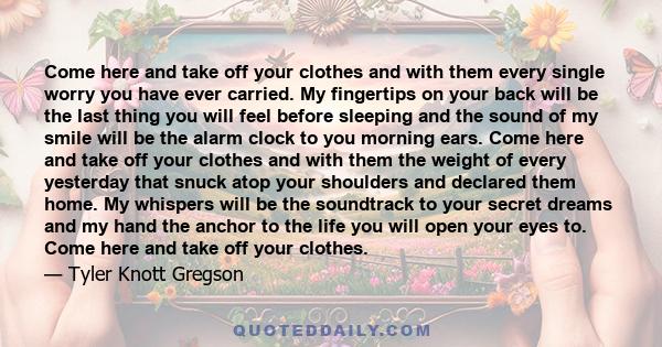 Come here and take off your clothes and with them every single worry you have ever carried. My fingertips on your back will be the last thing you will feel before sleeping and the sound of my smile will be the alarm