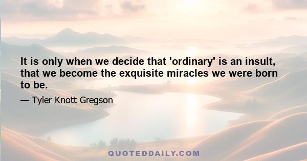 It is only when we decide that 'ordinary' is an insult, that we become the exquisite miracles we were born to be.