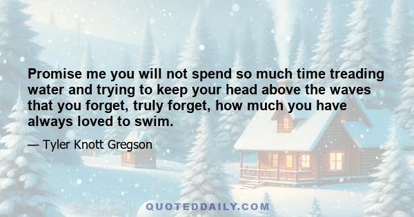 Promise me you will not spend so much time treading water and trying to keep your head above the waves that you forget, truly forget, how much you have always loved to swim.