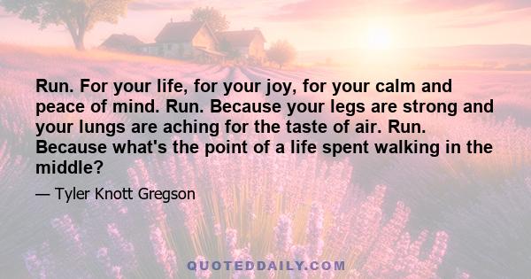 Run. For your life, for your joy, for your calm and peace of mind. Run. Because your legs are strong and your lungs are aching for the taste of air. Run. Because what's the point of a life spent walking in the middle?