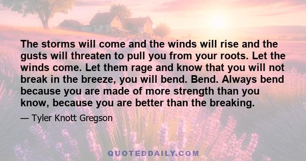 The storms will come and the winds will rise and the gusts will threaten to pull you from your roots. Let the winds come. Let them rage and know that you will not break in the breeze, you will bend. Bend. Always bend