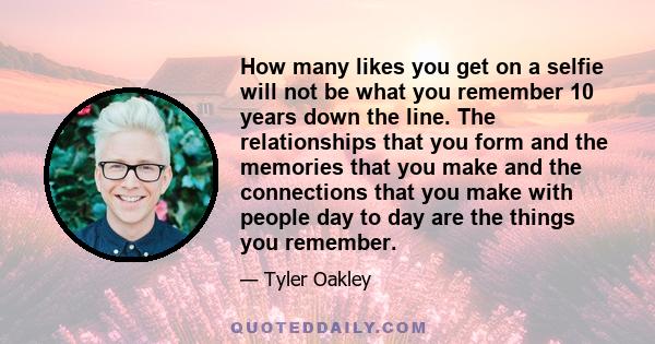 How many likes you get on a selfie will not be what you remember 10 years down the line. The relationships that you form and the memories that you make and the connections that you make with people day to day are the