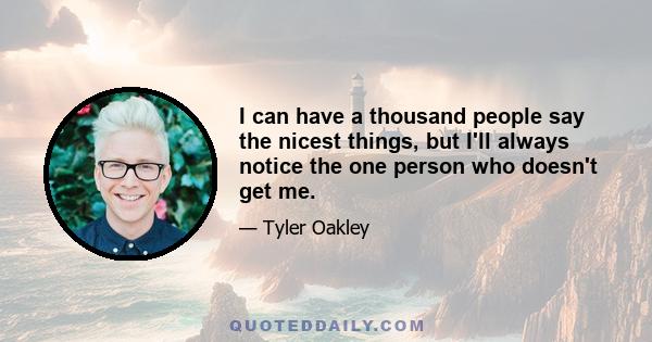 I can have a thousand people say the nicest things, but I'll always notice the one person who doesn't get me.